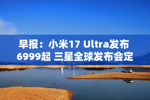 早报：小米17 Ultra发布 6999起 三星全球发布会定档