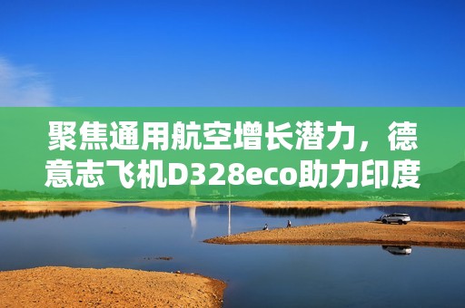 聚焦通用航空增长潜力，德意志飞机D328eco助力印度构建区域航空新生态
