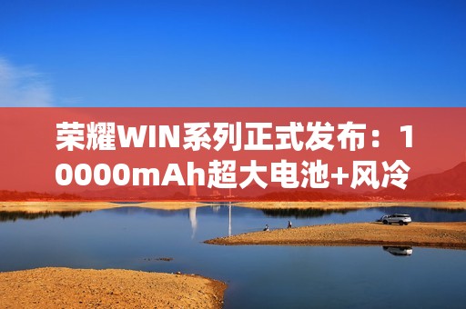 荣耀WIN系列正式发布：10000mAh超大电池+风冷散热！2599元起！