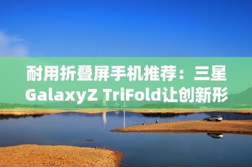 耐用折叠屏手机推荐：三星GalaxyZ TriFold让创新形态经得起时间考验