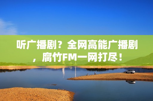 听广播剧？全网高能广播剧，腐竹FM一网打尽！