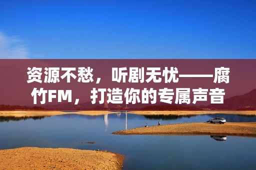 资源不愁，听剧无忧——腐竹FM，打造你的专属声音宇宙