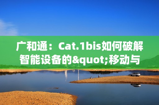 广和通：Cat.1bis如何破解智能设备的"移动与续航"难题？
