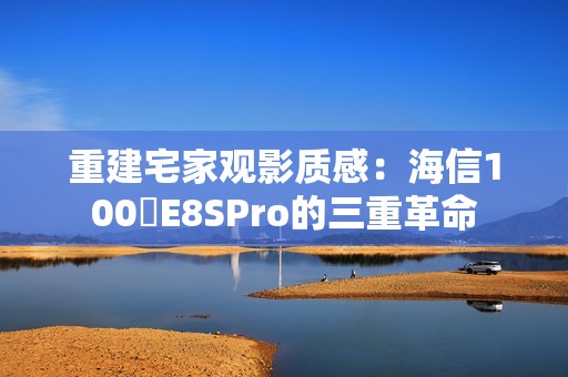 重建宅家观影质感：海信100吋E8SPro的三重革命