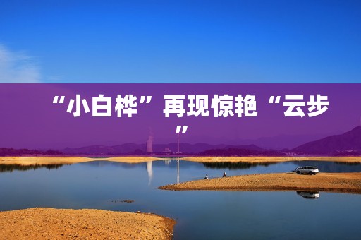 “小白桦”再现惊艳“云步”
