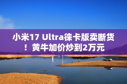 小米17 Ultra徕卡版卖断货！黄牛加价炒到2万元