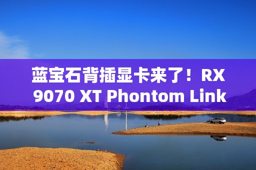蓝宝石背插显卡来了！RX 9070 XT Phontom Link正式上市：5799元起