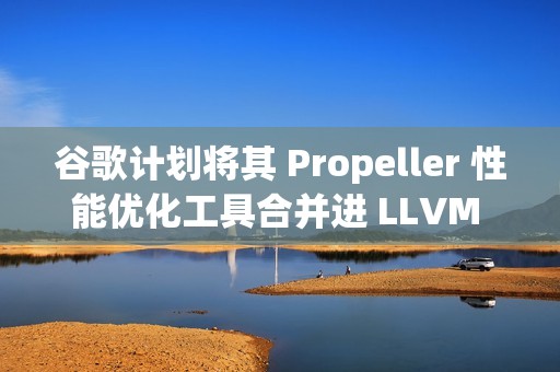 谷歌计划将其 Propeller 性能优化工具合并进 LLVM 主线