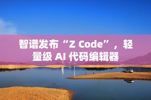 智谱发布“Z Code”，轻量级 AI 代码编辑器