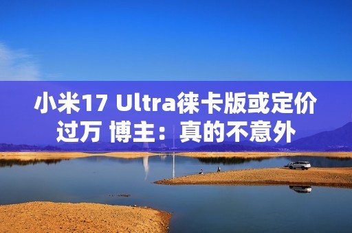 小米17 Ultra徕卡版或定价过万 博主：真的不意外
