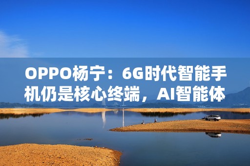 OPPO杨宁：6G时代智能手机仍是核心终端，AI智能体将重塑连接生态