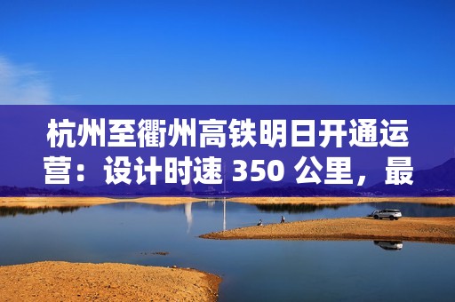 杭州至衢州高铁明日开通运营：设计时速 350 公里，最快 73 分可达
