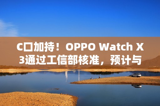 C口加持！OPPO Watch X3通过工信部核准，预计与Find N6同步登场