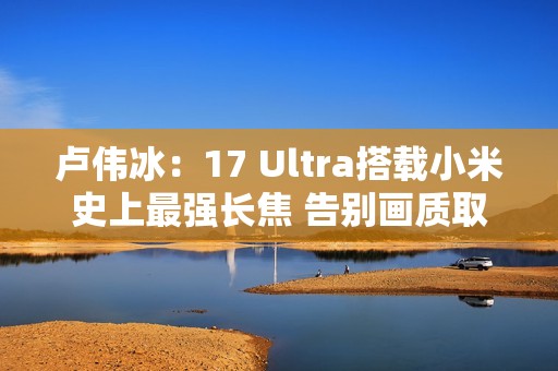 卢伟冰：17 Ultra搭载小米史上最强长焦 告别画质取舍