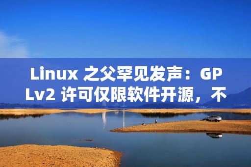 Linux 之父罕见发声：GPLv2 许可仅限软件开源，不管硬件解锁