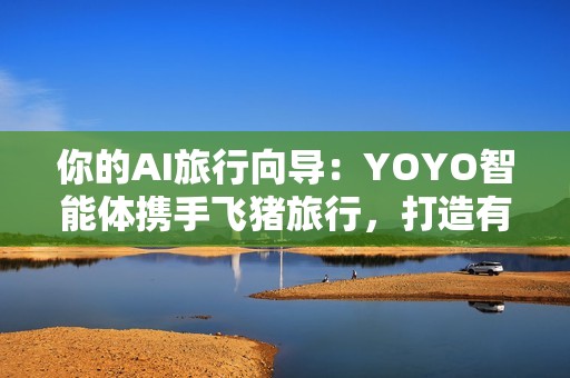 你的AI旅行向导：YOYO智能体携手飞猪旅行，打造有温度的智慧旅行体验