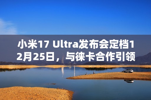 小米17 Ultra发布会定档12月25日，与徕卡合作引领影像创新