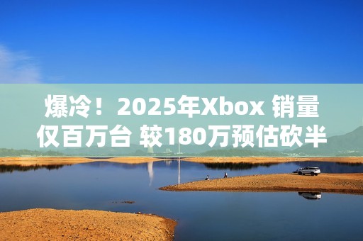 爆冷！2025年Xbox 销量仅百万台 较180万预估砍半 微软主机业务迎至暗时刻