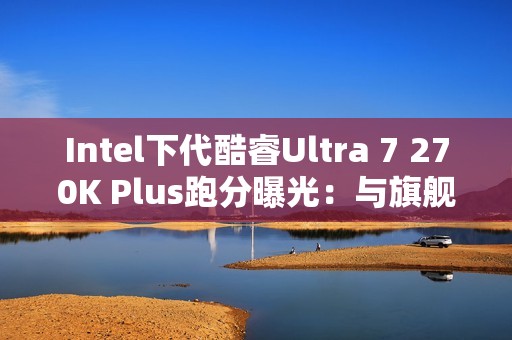 Intel下代酷睿Ultra 7 270K Plus跑分曝光：与旗舰285K平起平坐！