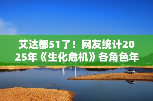 艾达都51了！网友统计2025年《生化危机》各角色年龄