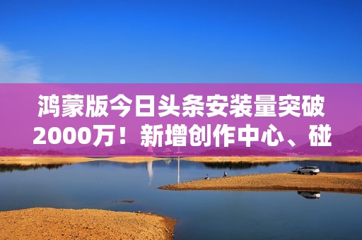 鸿蒙版今日头条安装量突破2000万！新增创作中心、碰一碰和隔空传送