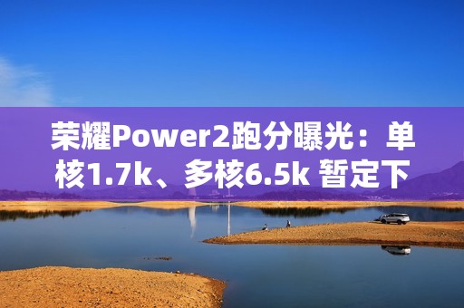 荣耀Power2跑分曝光：单核1.7k、多核6.5k 暂定下月发