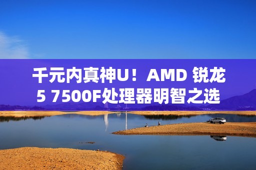 千元内真神U！AMD 锐龙5 7500F处理器明智之选