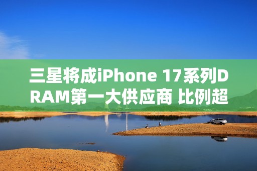 三星将成iPhone 17系列DRAM第一大供应商 比例超60%