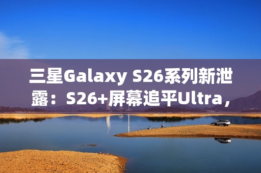 三星Galaxy S26系列新泄露：S26+屏幕追平Ultra，全系列原生支持Qi2充电