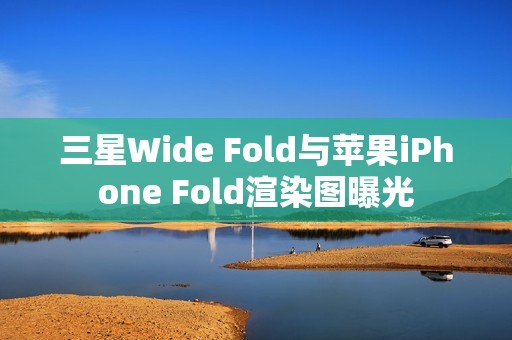 三星Wide Fold与苹果iPhone Fold渲染图曝光