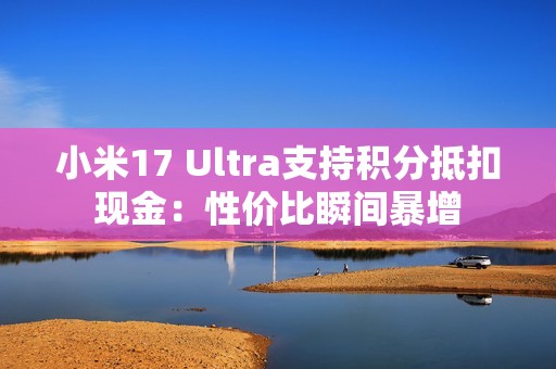 小米17 Ultra支持积分抵扣现金：性价比瞬间暴增