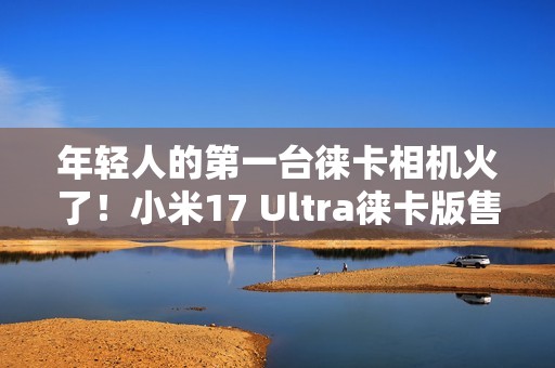 年轻人的第一台徕卡相机火了！小米17 Ultra徕卡版售罄：黄牛卖1万