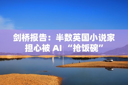 剑桥报告：半数英国小说家担心被 AI “抢饭碗”