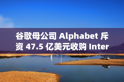 谷歌母公司 Alphabet 斥资 47.5 亿美元收购 Intersect，加速 AI 和数据中心扩张