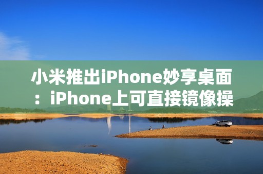 小米推出iPhone妙享桌面：iPhone上可直接镜像操控小米手机