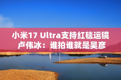 小米17 Ultra支持红毯运镜 卢伟冰：谁拍谁就是吴彦祖