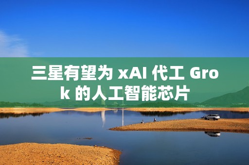 三星有望为 xAI 代工 Grok 的人工智能芯片