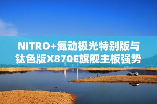 NITRO+氮动极光特别版与钛色版X870E旗舰主板强势上新 创新背插技术赋能极致游戏体验