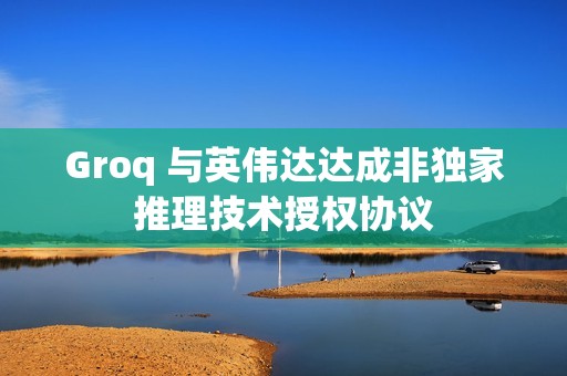 Groq 与英伟达达成非独家推理技术授权协议