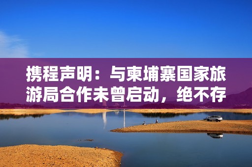 携程声明：与柬埔寨国家旅游局合作未曾启动，绝不存在泄露用户隐私信息情况