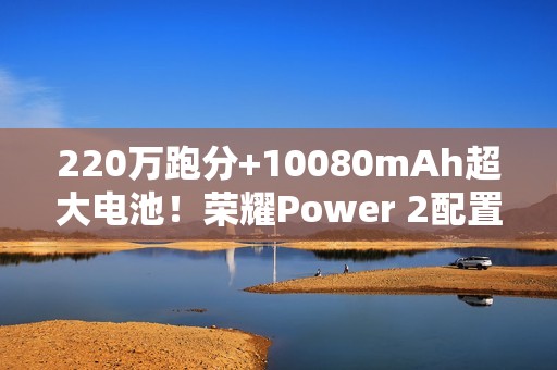 220万跑分+10080mAh超大电池！荣耀Power 2配置曝光