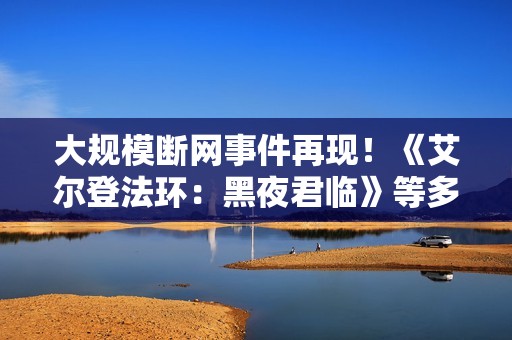 大规模断网事件再现！《艾尔登法环：黑夜君临》等多家游戏与网络服务中断