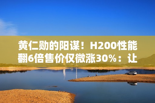 黄仁勋的阳谋！H200性能翻6倍售价仅微涨30%：让中国客户无法拒绝