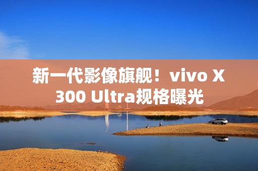 新一代影像旗舰！vivo X300 Ultra规格曝光