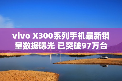 vivo X300系列手机最新销量数据曝光 已突破97万台