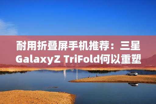耐用折叠屏手机推荐：三星GalaxyZ TriFold何以重塑旗舰耐用性标杆？