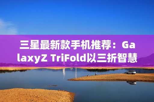 三星最新款手机推荐：GalaxyZ TriFold以三折智慧定义高端移动体验