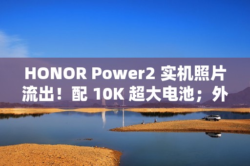 HONOR Power2 实机照片流出！配 10K 超大电池；外观神似 iPhone 17 Pro Max、主要功能全面曝光