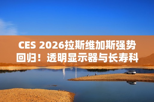 CES 2026拉斯维加斯强势回归！透明显示器与长寿科技多种亮点抢先看