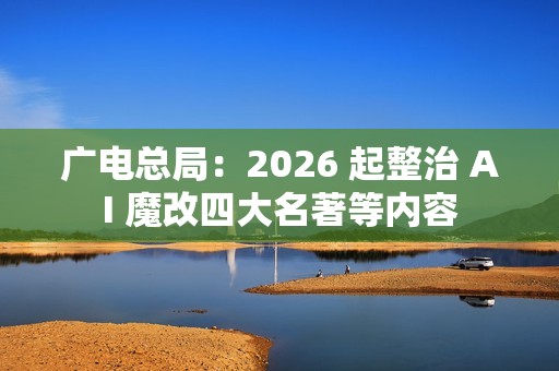 广电总局：2026 起整治 AI 魔改四大名著等内容